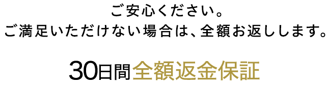 ご安心ください。ご満足いただけない場合は、全額お返しします。